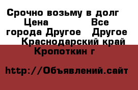 Срочно возьму в долг › Цена ­ 50 000 - Все города Другое » Другое   . Краснодарский край,Кропоткин г.